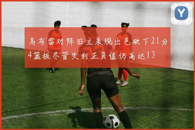 乌布雷对阵旧主表现出色砍下21分4篮板尽管失利正负值仍高达13