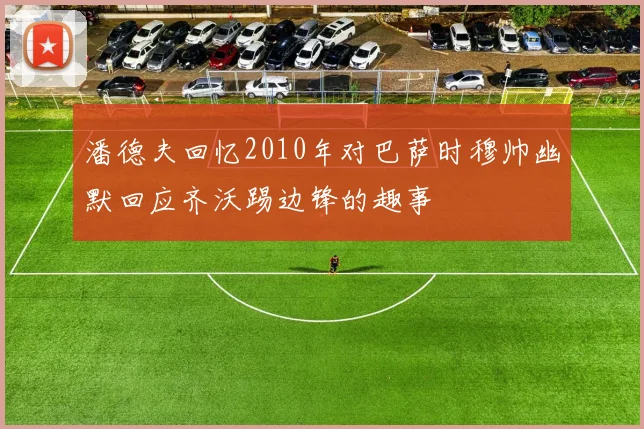 潘德夫回忆2010年对巴萨时穆帅幽默回应齐沃踢边锋的趣事
