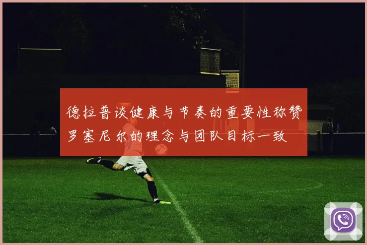 德拉普谈健康与节奏的重要性称赞罗塞尼尔的理念与团队目标一致