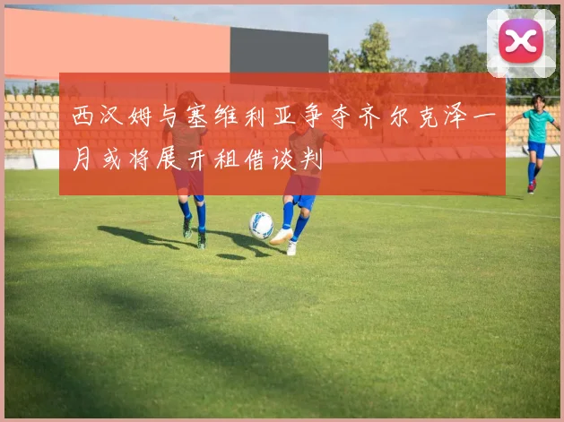 西汉姆与塞维利亚争夺齐尔克泽一月或将展开租借谈判