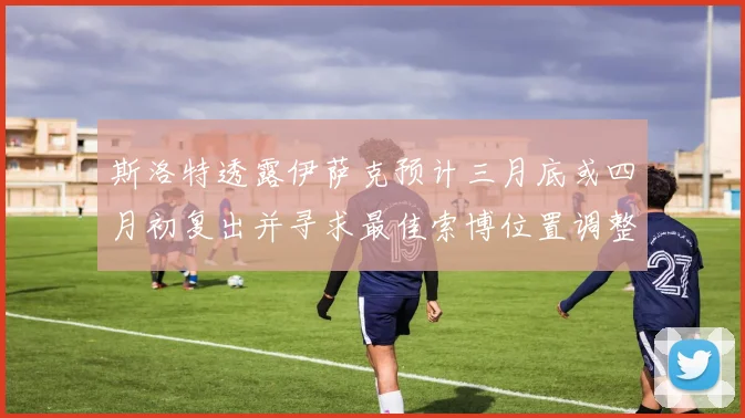 斯洛特透露伊萨克预计三月底或四月初复出并寻求最佳索博位置调整方案