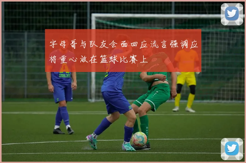 字母哥与队友会面回应流言强调应将重心放在篮球比赛上