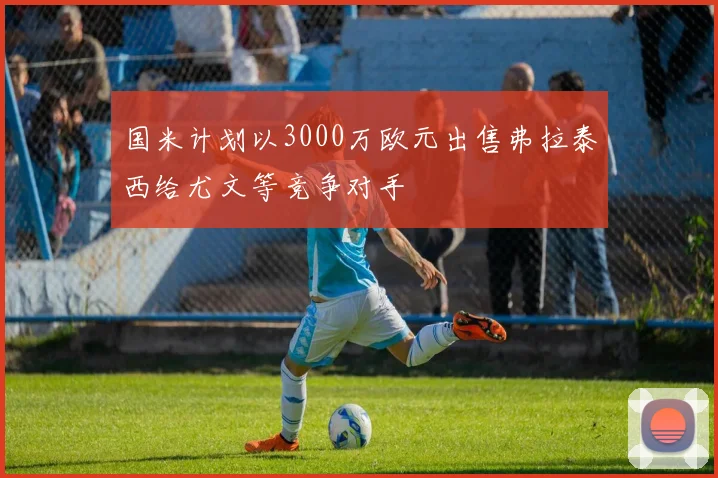 国米计划以3000万欧元出售弗拉泰西给尤文等竞争对手