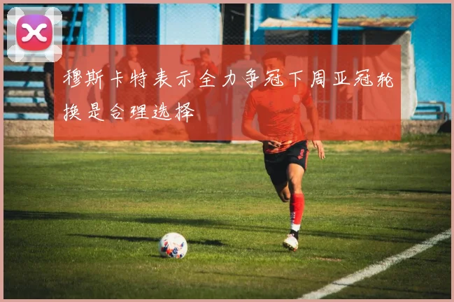 穆斯卡特表示全力争冠下周亚冠轮换是合理选择