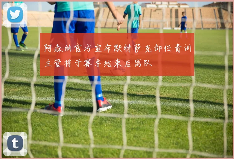 阿森纳官方宣布默特萨克卸任青训主管将于赛季结束后离队