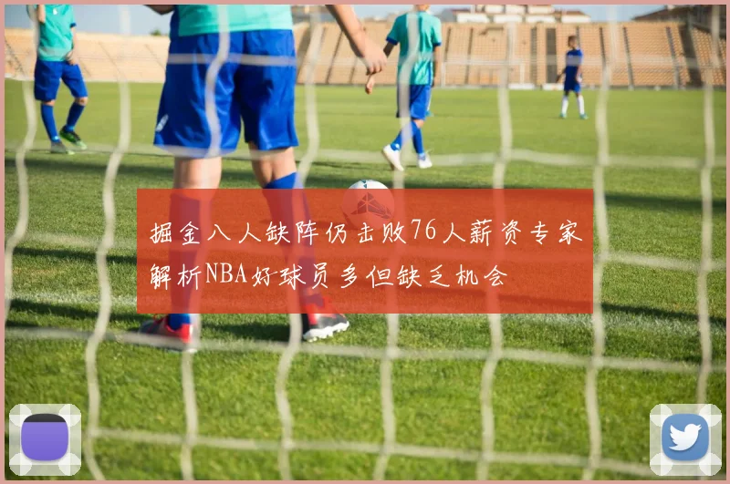 掘金八人缺阵仍击败76人薪资专家解析NBA好球员多但缺乏机会