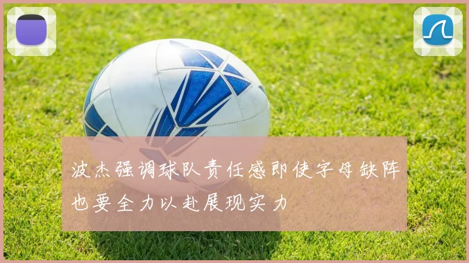波杰强调球队责任感即使字母缺阵也要全力以赴展现实力