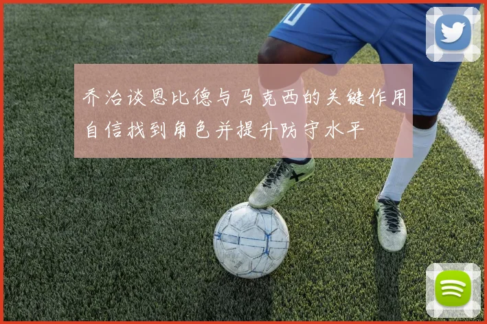 乔治谈恩比德与马克西的关键作用自信找到角色并提升防守水平