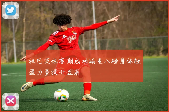 祖巴茨休赛期成功减重八磅身体轻盈力量提升显著