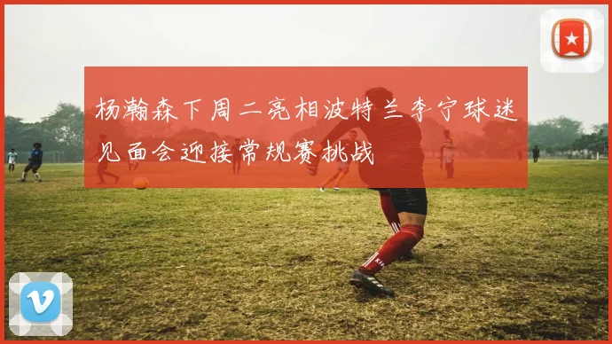 杨瀚森下周二亮相波特兰李宁球迷见面会迎接常规赛挑战