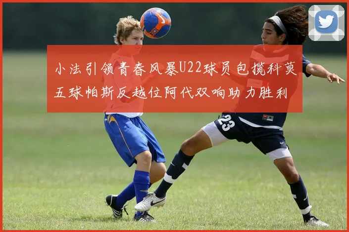 小法引领青春风暴U22球员包揽科莫五球帕斯反越位阿代双响助力胜利