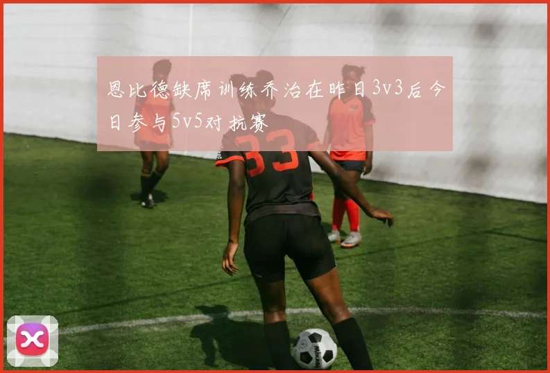 恩比德缺席训练乔治在昨日3v3后今日参与5v5对抗赛