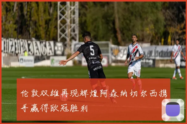 伦敦双雄再现辉煌阿森纳切尔西携手赢得欧冠胜利