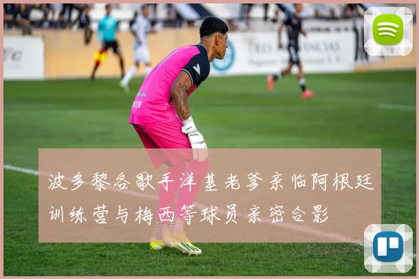 波多黎各歌手洋基老爹亲临阿根廷训练营与梅西等球员亲密合影