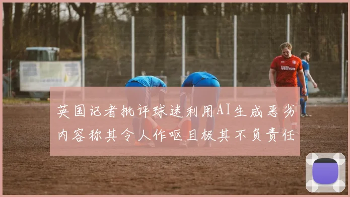 英国记者批评球迷利用AI生成恶劣内容称其令人作呕且极其不负责任