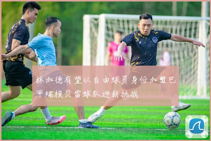 林加德有望以自由球员身份加盟巴甲瑞模贝雷球队迎新挑战