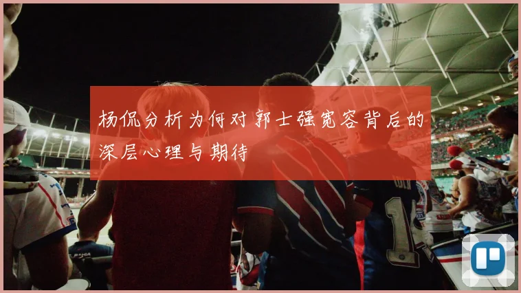 杨侃分析为何对郭士强宽容背后的深层心理与期待