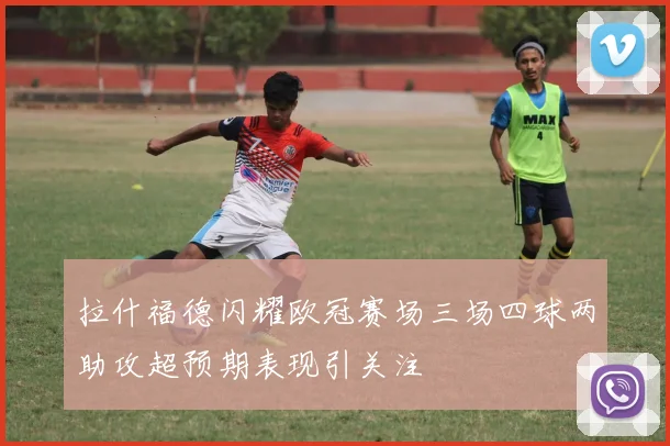 拉什福德闪耀欧冠赛场三场四球两助攻超预期表现引关注