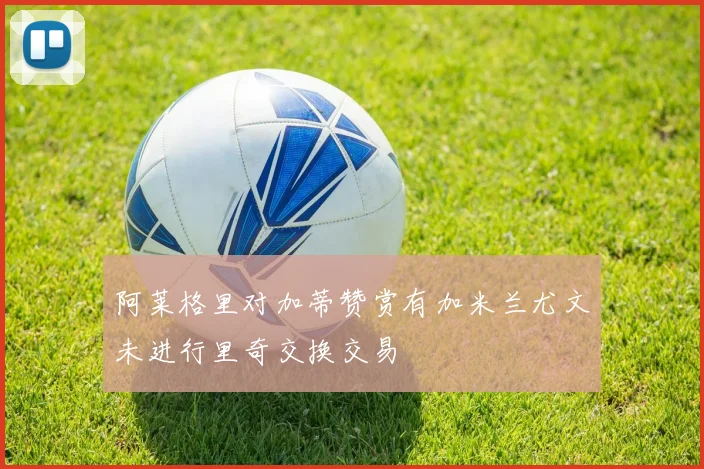 阿莱格里对加蒂赞赏有加米兰尤文未进行里奇交换交易