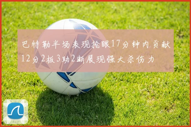 巴特勒半场表现抢眼17分钟内贡献12分2板3助2断展现强大杀伤力