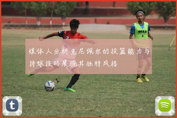 媒体人分析克尼佩尔的投篮能力与持球技巧展现其独特风格