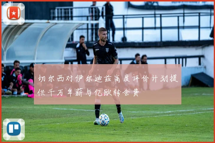 切尔西对伊尔迪兹高度评价计划提供千万年薪与亿欧转会费