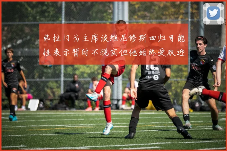 弗拉门戈主席谈维尼修斯回归可能性表示暂时不现实但他始终受欢迎