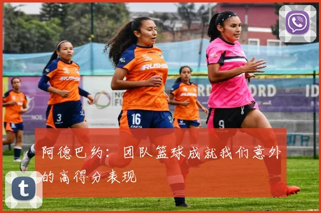 阿德巴约：团队篮球成就我们意外的高得分表现