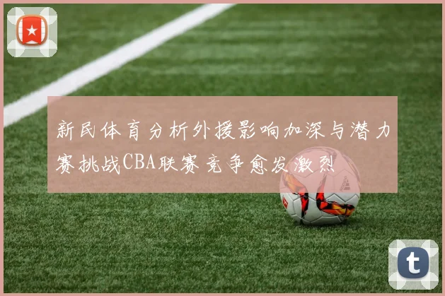 新民体育分析外援影响加深与潜力赛挑战CBA联赛竞争愈发激烈