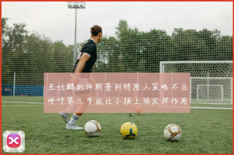 王仕鹏批评斯普利特用人策略不当呼吁第三节就让小杨上场发挥作用