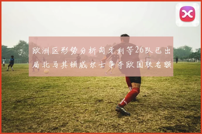欧洲区形势分析匈牙利等26队已出局北马其顿威尔士争夺欧国联名额