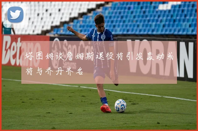 塔图姆谈詹姆斯退役将引发轰动或将与乔丹齐名
