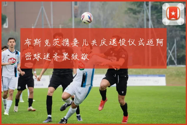 布斯克茨携妻儿共庆退役仪式迈阿密球迷齐聚致敬