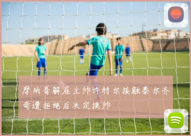摩纳哥解雇主帅许特尔接触泰尔齐奇遭拒绝后决定换帅