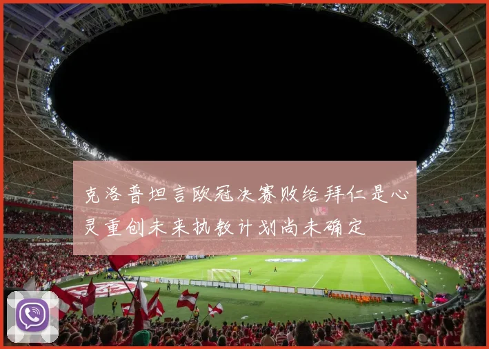 克洛普坦言欧冠决赛败给拜仁是心灵重创未来执教计划尚未确定